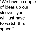“We have a couple of ideas up our sleeve – you will just have to watch this space!” 