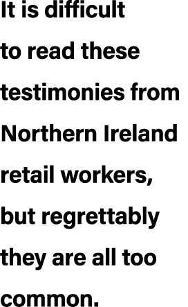 It is difficult to read these testimonies from Northern Ireland retail workers, but regrettably they are all too common.