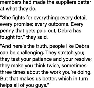 members had made the suppliers better at what they do. “She fights for everything; every detail; every promise; every...