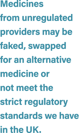 Medicines from unregulated providers may be faked, swapped for an alternative medicine or not meet the strict regulat...