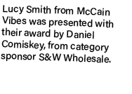 Lucy Smith from McCain Vibes was presented with their award by Daniel Comiskey, from category sponsor S&W Wholesale.