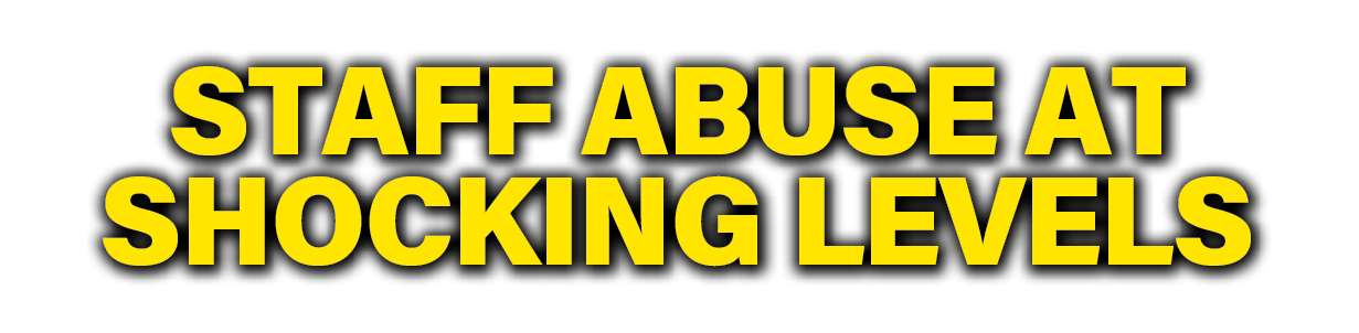 STAFF ABUSE AT SHOCKING LEVELS