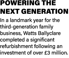 POWERING THE NEXT GENERATION In a landmark year for the third generation family business, Watts Ballyclare completed ...