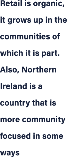 Retail is organic, it grows up in the communities of which it is part. Also, Northern Ireland is a country that is mo...