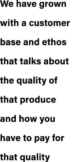 We have grown with a customer base and ethos that talks about the quality of that produce and how you have to pay for...