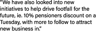 “We have also looked into new initiatives to help drive footfall for the future, ie. 10% pensioners discount on a Tue...