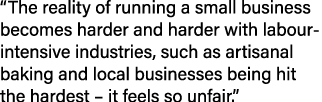 “The reality of running a small business becomes harder and harder with labour intensive industries, such as artisana...