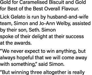 Gold for Caramelised Biscuit and Gold for Best of the Best Overall Flavour. Lick Gelato is run by husband and wife te...