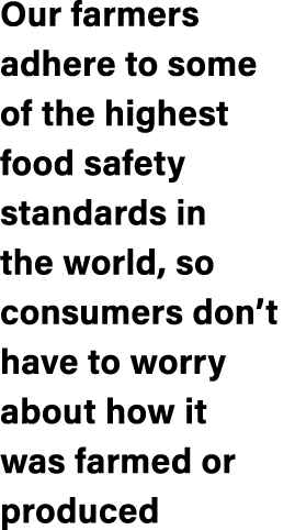 Our farmers adhere to some of the highest food safety standards in the world, so consumers don’t have to worry about ...