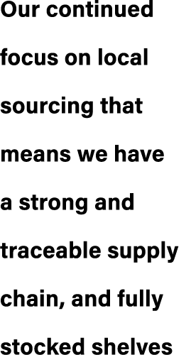 Our continued focus on local sourcing that means we have a strong and traceable supply chain, and fully stocked shelves