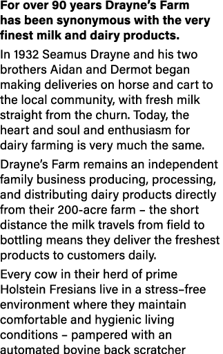 For over 90 years Drayne’s Farm has been synonymous with the very finest milk and dairy products. In 1932 Seamus Dray...