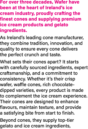 For over three decades, Wafer have been at the heart of Ireland’s ice cream industry, proudly crafting the finest con...
