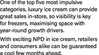 One of the top five most impulsive categories, luxury ice cream can provide great sales in store, so visibility is ke...