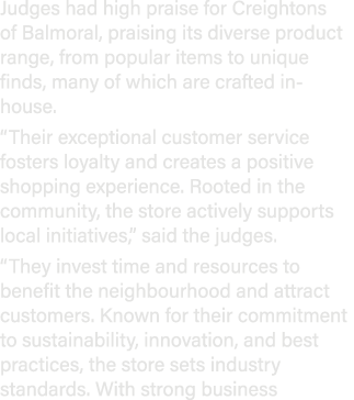 Judges had high praise for Creightons of Balmoral, praising its diverse product range, from popular items to unique f...