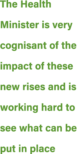 The Health Minister is very cognisant of the impact of these new rises and is working hard to see what can be put in ...