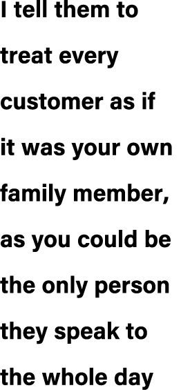 I tell them to treat every customer as if it was your own family member, as you could be the only person they speak t...