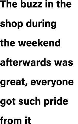 The buzz in the shop during the weekend afterwards was great, everyone got such pride from it