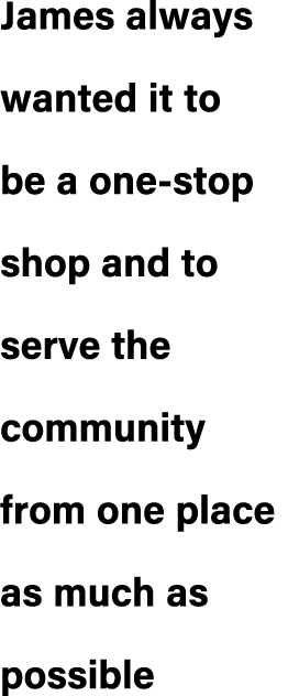 James always wanted it to be a one stop shop and to serve the community from one place as much as possible