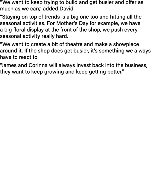 “We want to keep trying to build and get busier and offer as much as we can,” added David. “Staying on top of trends ...
