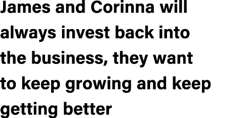 James and Corinna will always invest back into the business, they want to keep growing and keep getting better