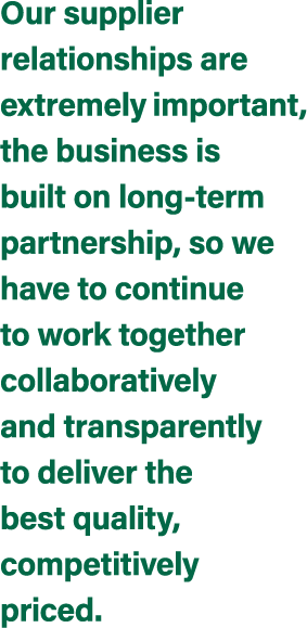 Our supplier relationships are extremely important, the business is built on long term partnership, so we have to con...