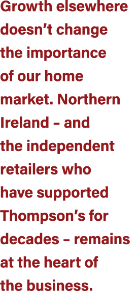 Growth elsewhere doesn’t change the importance of our home market. Northern Ireland – and the independent retailers w...