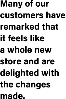 Many of our customers have remarked that it feels like a whole new store and are delighted with the changes made.