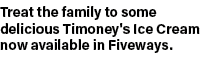 Treat the family to some delicious Timoney's Ice Cream now available in Fiveways.