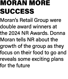 MORAN MORE SUCCESS Moran’s Retail Group were double award winners at the 2024 NR Awards. Donna Moran tells NR about t...