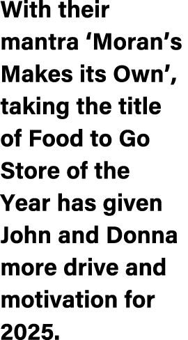 With their mantra ‘Moran’s Makes its Own’, taking the title of Food to Go Store of the Year has given John and Donna ...