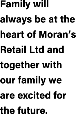 Family will always be at the heart of Moran’s Retail Ltd and together with our family we are excited for the future.