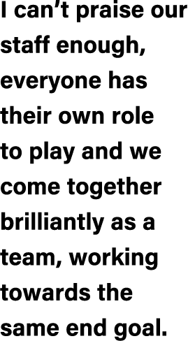 I can’t praise our staff enough, everyone has their own role to play and we come together brilliantly as a team, work...