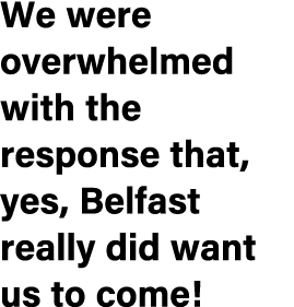 We were overwhelmed with the response that, yes, Belfast really did want us to come!