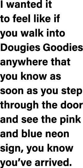 I wanted it to feel like if you walk into Dougies Goodies anywhere that you know as soon as you step through the door...