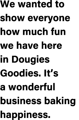 We wanted to show everyone how much fun we have here in Dougies Goodies. It’s a wonderful business baking happiness.