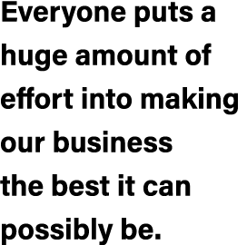 Everyone puts a huge amount of effort into making our business the best it can possibly be.