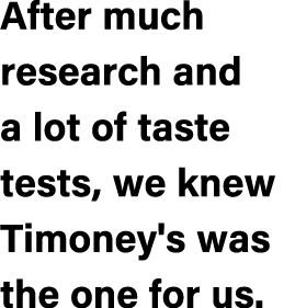 After much research and a lot of taste tests, we knew Timoney's was the one for us.