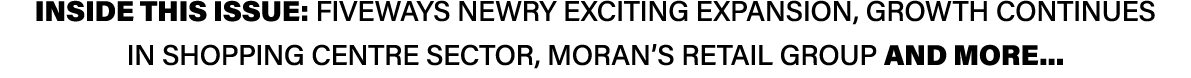 INSIDE THIS ISSUE: Fiveways Newry exciting expansion, growth continues in Shopping Centre sector, Moran’s Retail Grou...