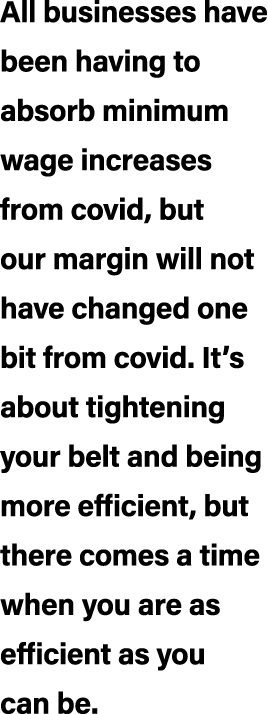 All businesses have been having to absorb minimum wage increases from covid, but our margin will not have changed one...