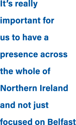 It’s really important for us to have a presence across the whole of Northern Ireland and not just focused on Belfast