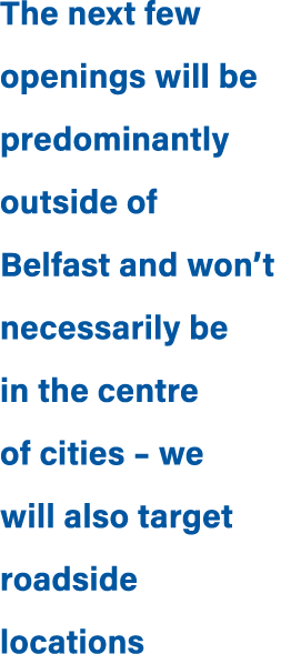 The next few openings will be predominantly outside of Belfast and won’t necessarily be in the centre of cities – we ...