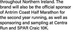 throughout Northern Ireland. The brand will also be the official sponsor of Antrim Coast Half Marathon for the second...