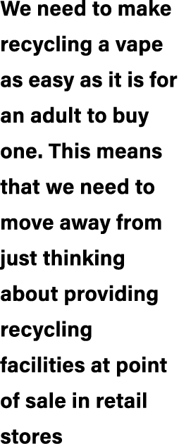 We need to make recycling a vape as easy as it is for an adult to buy one. This means that we need to move away from ...
