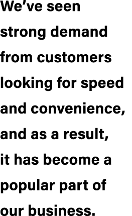 We’ve seen strong demand from customers looking for speed and convenience, and as a result, it has become a popular p...