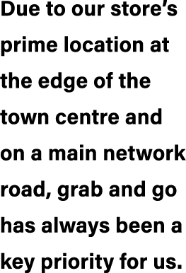 Due to our store’s prime location at the edge of the town centre and on a main network road, grab and go has always b...