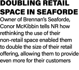 DOUBLING RETAIL SPACE IN SEAFORDE Owner of Brennan’s Seaforde, Conor McKibbin tells NR how rethinking the use of thei...