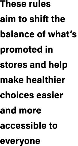 These rules aim to shift the balance of what’s promoted in stores and help make healthier choices easier and more acc...