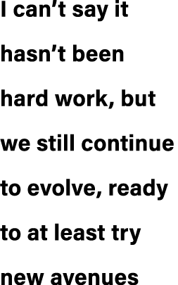 I can’t say it hasn’t been hard work, but we still continue to evolve, ready to at least try new avenues