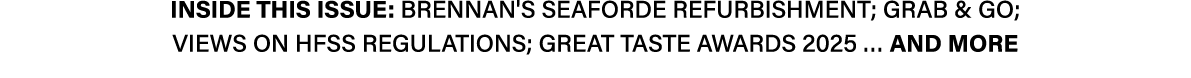 INSIDE THIS ISSUE: Brennan's Seaforde refurbishment; Grab & Go; Views on HFSS regulations; Great Taste Awards 2025 … ...