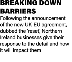 BREAKING DOWN BARRIERS Following the announcement of the new UK EU agreement, dubbed the ‘reset’, Northern Ireland bu...